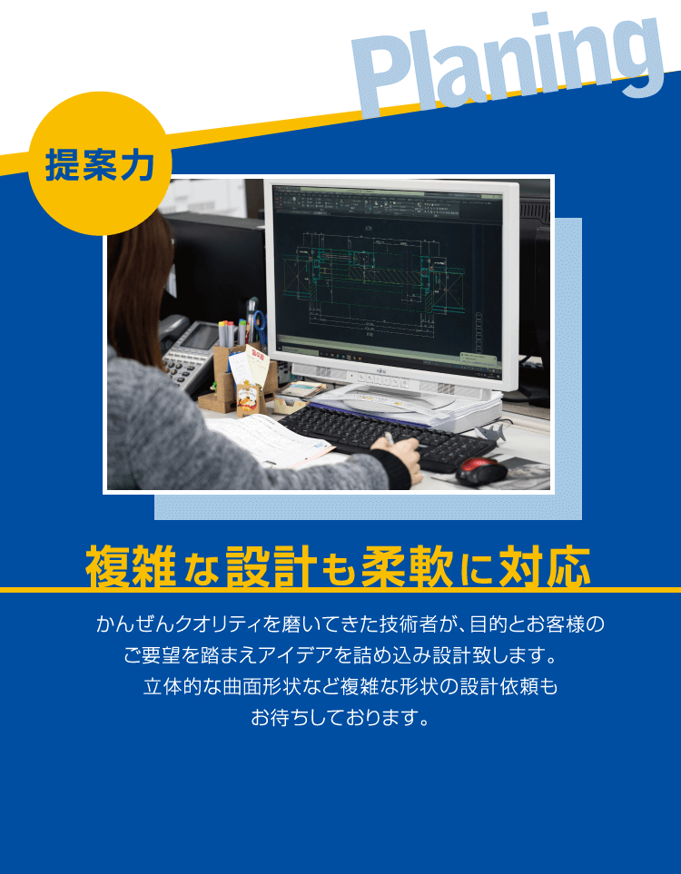 ■提案力 / 複雑な設計も柔軟に対応 / かんぜんクオリティを磨いてきた技術者が、目的とお客様のご要望を踏まえアイデアを詰め込み設計致します。立体的な曲面形状など複雑な形状の設計依頼もお待ちしております。
