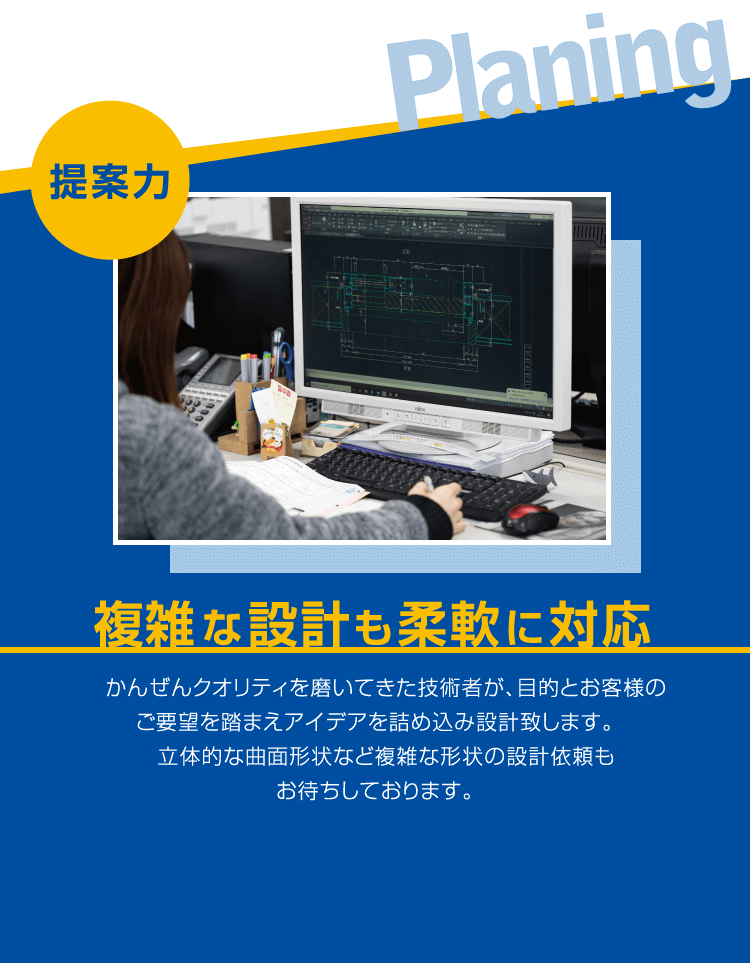 ■提案力 ／ 複雑な設計も柔軟に対応 ／ かんぜんクオリティを磨いてきた技術者が、目的とお客様のご要望を踏まえアイデアを詰め込み設計致します。立体的な曲面形状など複雑な形状の設計依頼もお待ちしております。